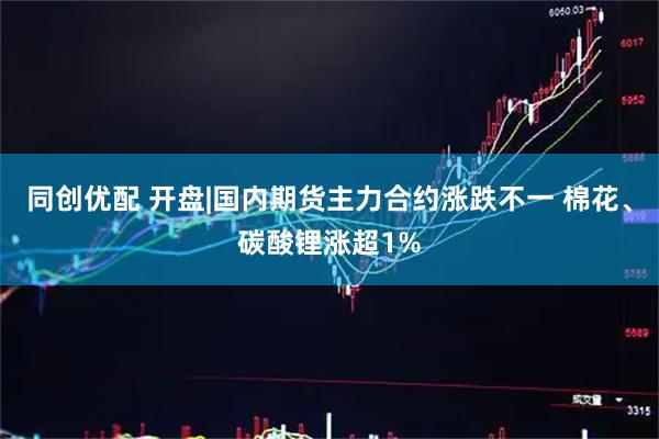同创优配 开盘|国内期货主力合约涨跌不一 棉花、碳酸锂涨超1%