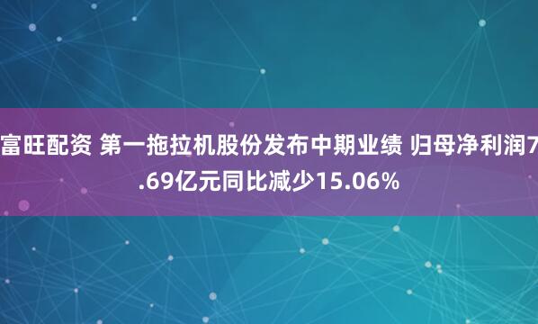 富旺配资 第一拖拉机股份发布中期业绩 归母净利润7.69亿元同比减少15.06%