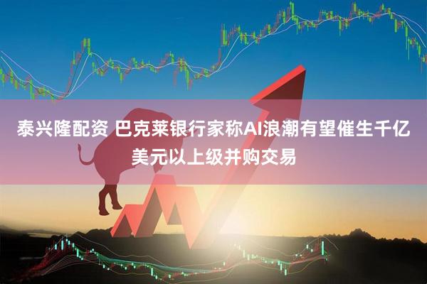 泰兴隆配资 巴克莱银行家称AI浪潮有望催生千亿美元以上级并购交易