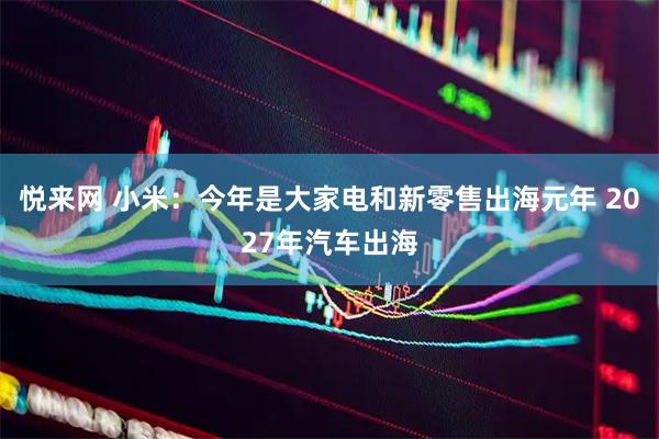 悦来网 小米：今年是大家电和新零售出海元年 2027年汽车出海