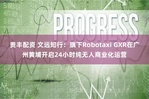 贵丰配资 文远知行：旗下Robotaxi GXR在广州黄埔开启24小时纯无人商业化运营