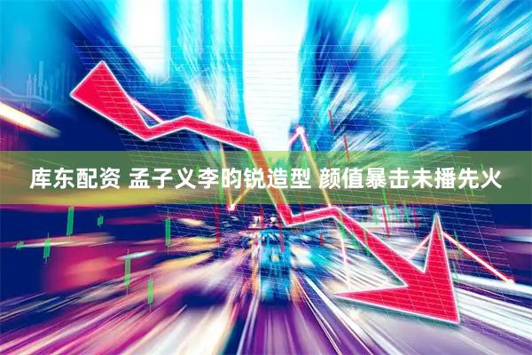 库东配资 孟子义李昀锐造型 颜值暴击未播先火