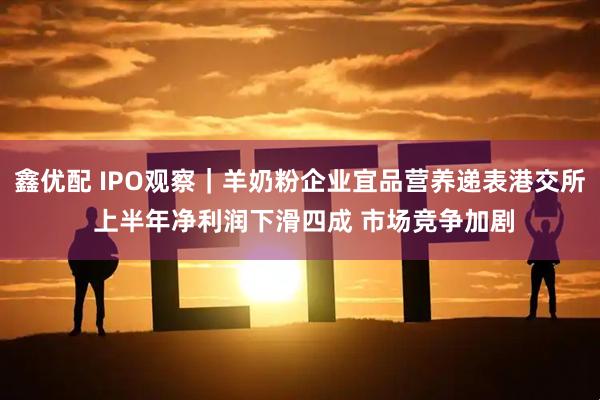 鑫优配 IPO观察｜羊奶粉企业宜品营养递表港交所 上半年净利润下滑四成 市场竞争加剧