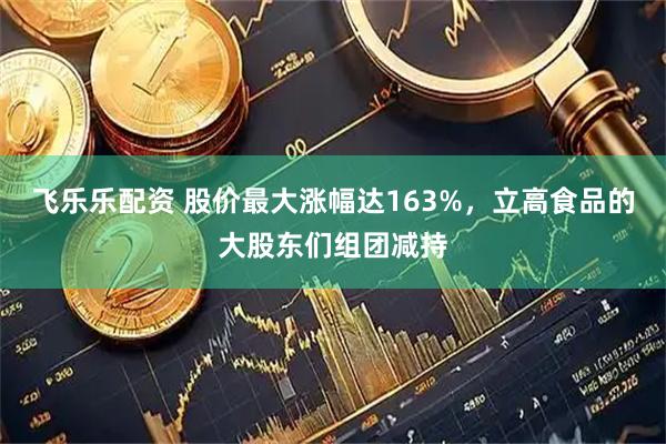 飞乐乐配资 股价最大涨幅达163%，立高食品的大股东们组团减持