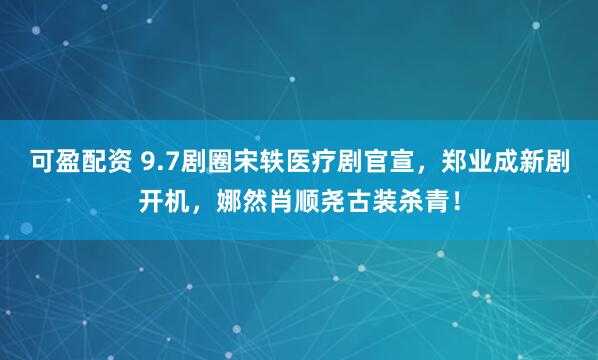 可盈配资 9.7剧圈宋轶医疗剧官宣，郑业成新剧开机，娜然肖顺尧古装杀青！