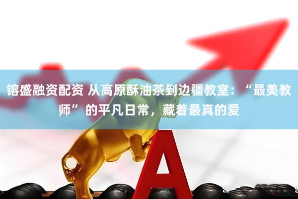 镕盛融资配资 从高原酥油茶到边疆教室：“最美教师” 的平凡日常，藏着最真的爱