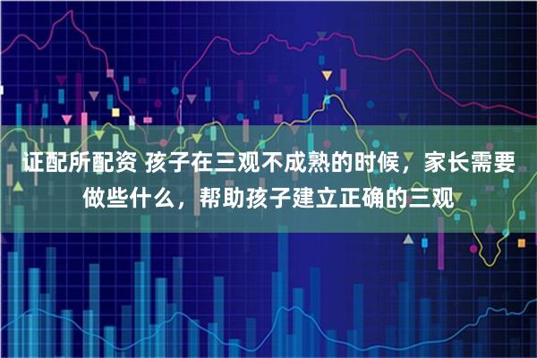 证配所配资 孩子在三观不成熟的时候，家长需要做些什么，帮助孩子建立正确的三观