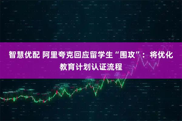 智慧优配 阿里夸克回应留学生“围攻”：将优化教育计划认证流程