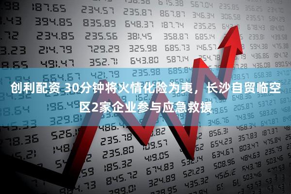 创利配资 30分钟将火情化险为夷,长沙自贸临空区2家企业参与应急救援