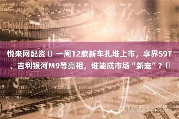 悦来网配资 ​一周12款新车扎堆上市，享界S9T、吉利银河M9等亮相，谁能成市场“新宠”？​