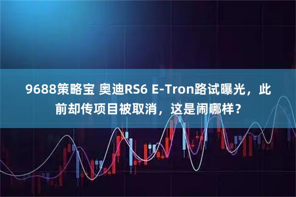 9688策略宝 奥迪RS6 E-Tron路试曝光，此前却传项目被取消，这是闹哪样？