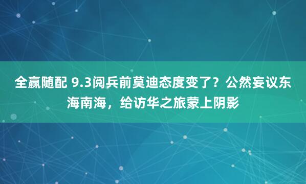 全赢随配 9.3阅兵前莫迪态度变了？公然妄议东海南海，给访华之旅蒙上阴影