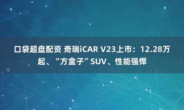 口袋超盘配资 奇瑞iCAR V23上市：12.28万起、“方盒子”SUV、性能强悍