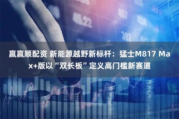 赢赢顺配资 新能源越野新标杆：猛士M817 Max+版以“双长板”定义高门槛新赛道
