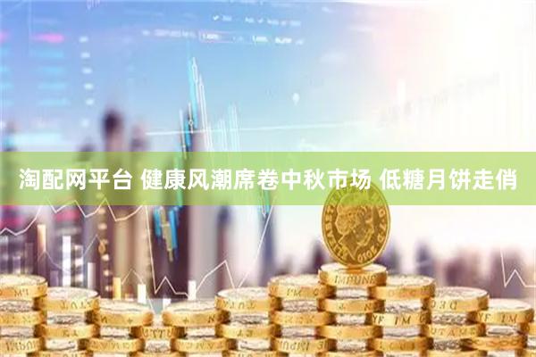 淘配网平台 健康风潮席卷中秋市场 低糖月饼走俏