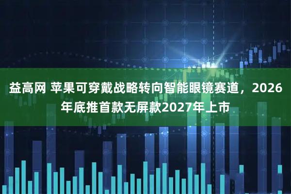 益高网 苹果可穿戴战略转向智能眼镜赛道，2026年底推首款无屏款2027年上市