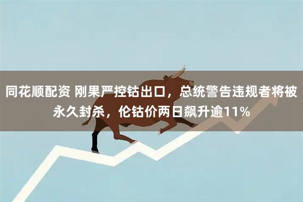 同花顺配资 刚果严控钴出口，总统警告违规者将被永久封杀，伦钴价两日飙升逾11%