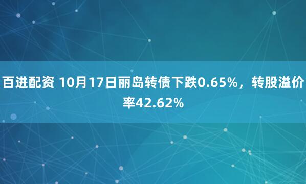 百进配资 10月17日丽岛转债下跌0.65%,转股溢价率42.62%