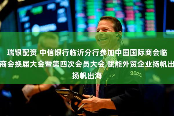 瑞银配资 中信银行临沂分行参加中国国际商会临沂商会换届大会暨第四次会员大会 赋能外贸企业扬帆出海