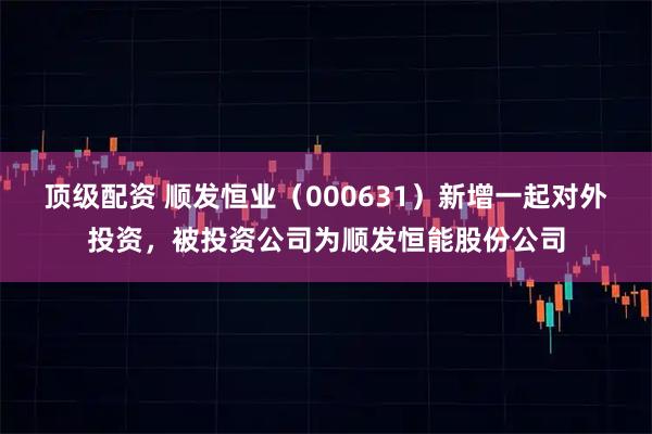 顶级配资 顺发恒业(000631)新增一起对外投资,被投资公司为顺发恒能股份公司