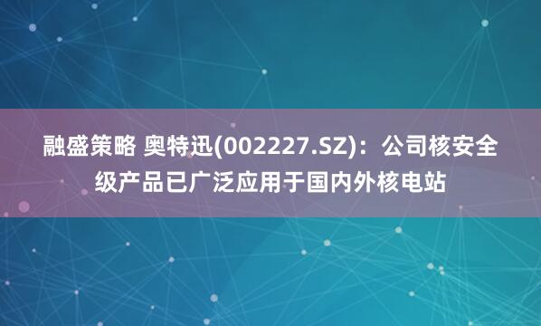 融盛策略 奥特迅(002227.SZ)：公司核安全级产品已广泛应用于国内外核电站