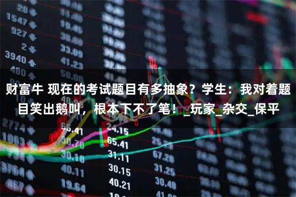 财富牛 现在的考试题目有多抽象?学生:我对着题目笑出鹅叫,根本下不了笔!_玩家_杂交_保平