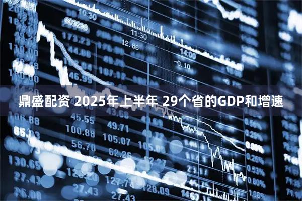 鼎盛配资 2025年上半年 29个省的GDP和增速