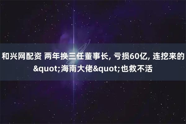 和兴网配资 两年换三任董事长, 亏损60亿, 连挖来的"海南大佬"也救不活