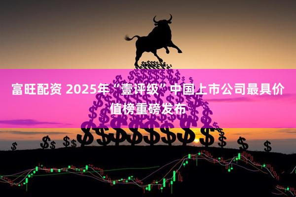 富旺配资 2025年“壹评级”中国上市公司最具价值榜重磅发布