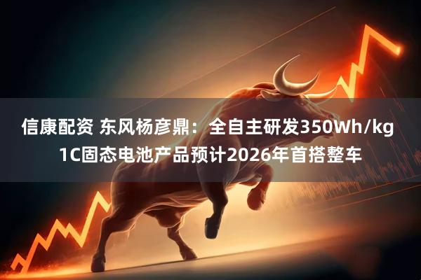 信康配资 东风杨彦鼎：全自主研发350Wh/kg 1C固态电池产品预计2026年首搭整车