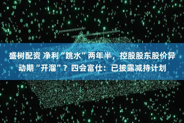 盛树配资 净利“跳水”两年半，控股股东股价异动期“开溜”？四会富仕：已披露减持计划