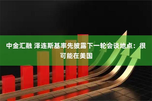 中金汇融 泽连斯基率先披露下一轮会谈地点：很可能在美国