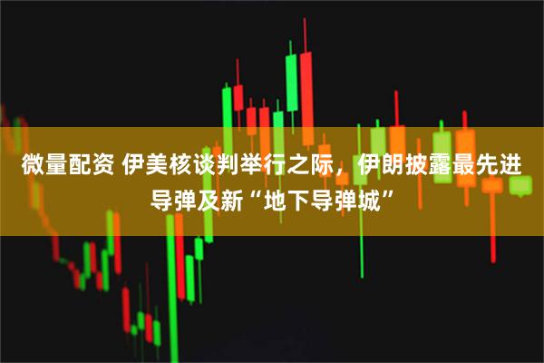 微量配资 伊美核谈判举行之际，伊朗披露最先进导弹及新“地下导弹城”