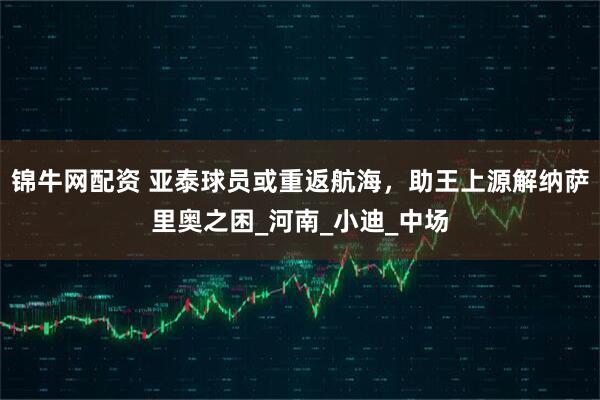 锦牛网配资 亚泰球员或重返航海，助王上源解纳萨里奥之困_河南_小迪_中场