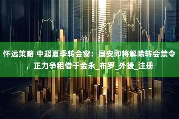 怀远策略 中超夏季转会窗：国安即将解除转会禁令，正力争租借于金永_布罗_外援_注册