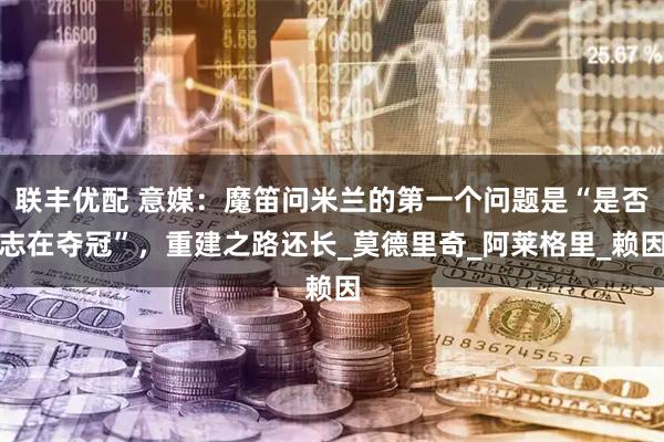 联丰优配 意媒：魔笛问米兰的第一个问题是“是否志在夺冠”，重建之路还长_莫德里奇_阿莱格里_赖因