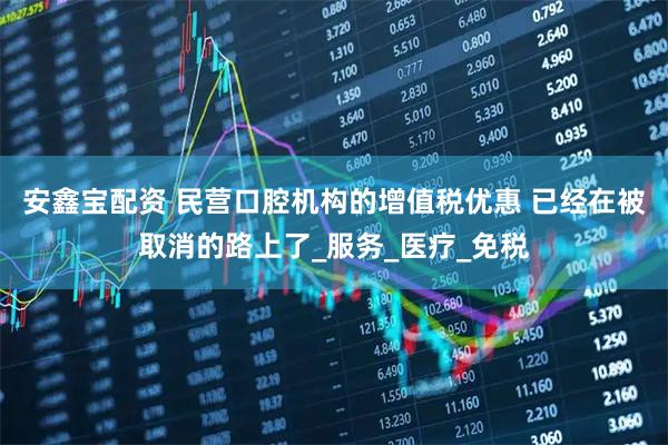 安鑫宝配资 民营口腔机构的增值税优惠 已经在被取消的路上了_服务_医疗_免税