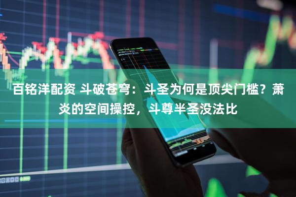 百铭洋配资 斗破苍穹：斗圣为何是顶尖门槛？萧炎的空间操控，斗尊半圣没法比