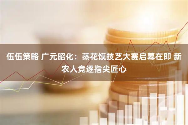 伍伍策略 广元昭化：蒸花馍技艺大赛启幕在即 新农人竞逐指尖匠心