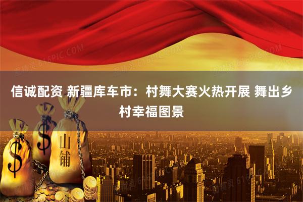 信诚配资 新疆库车市：村舞大赛火热开展 舞出乡村幸福图景