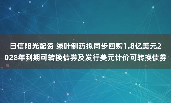 自信阳光配资 绿叶制药拟同步回购1.8亿美元2028年到期可转换债券及发行美元计价可转换债券